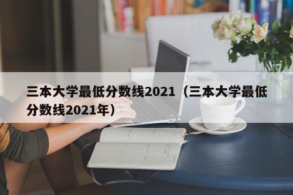 三本大学最低分数线2021（三本大学最低分数线2021年）