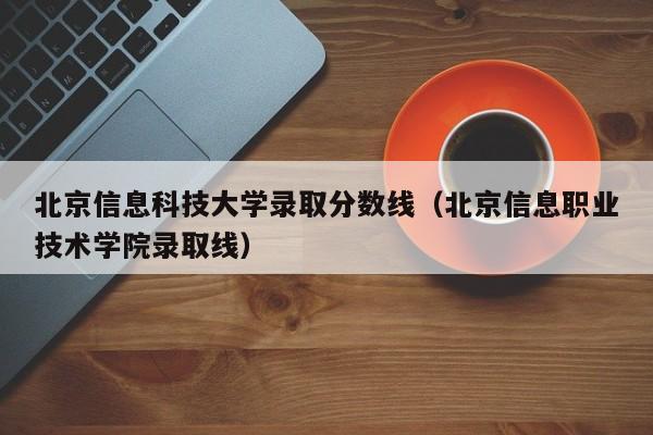北京信息科技大学录取分数线（北京信息职业技术学院录取线）