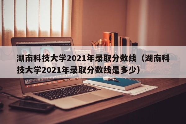 湖南科技大学2021年录取分数线（湖南科技大学2021年录取分数线是多少）