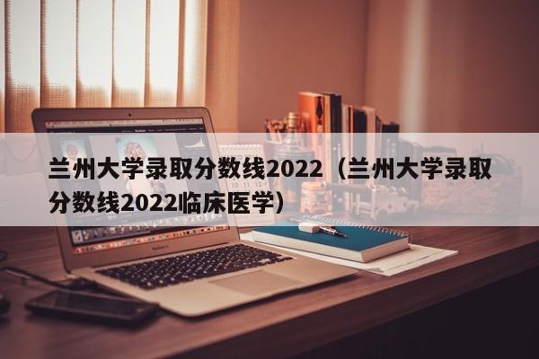 兰州大学录取分数线2022（兰州大学录取分数线2022临床医学）
