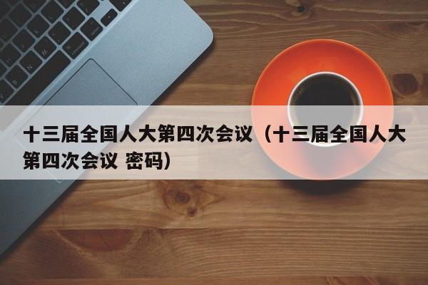 十三届全国人大第四次会议（十三届全国人大第四次会议 密码）