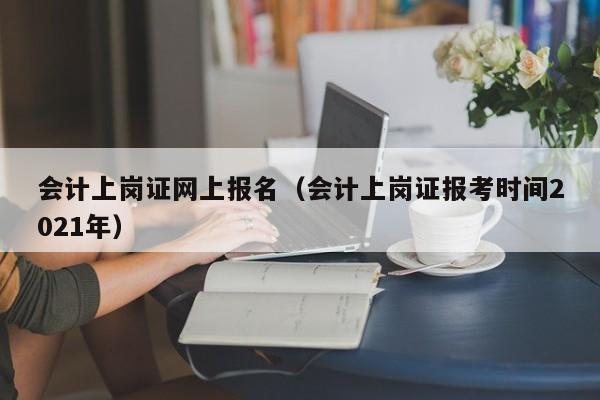 会计上岗证网上报名（会计上岗证报考时间2021年）