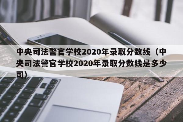 中央司法警官学校2020年录取分数线（中央司法警官学校2020年录取分数线是多少司）