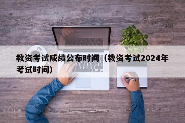 教资考试成绩公布时间（教资考试2024年考试时间）