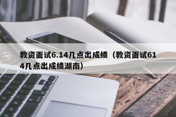 教资面试6.14几点出成绩（教资面试614几点出成绩湖南）