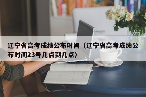 辽宁省高考成绩公布时间（辽宁省高考成绩公布时间23号几点到几点）