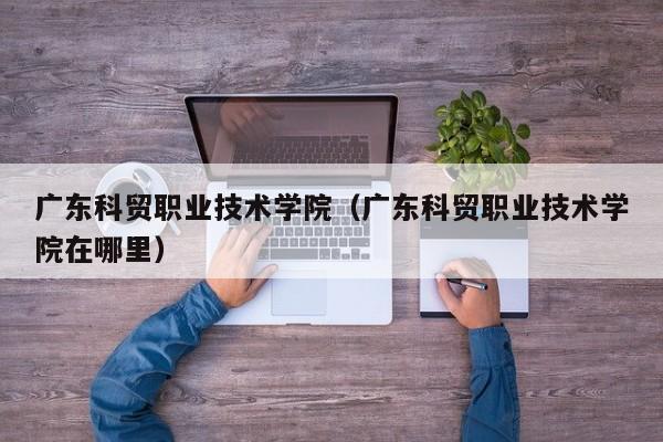 广东科贸职业技术学院（广东科贸职业技术学院在哪里）