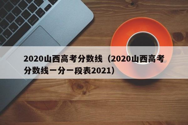 2020山西高考分数线（2020山西高考分数线一分一段表2021）