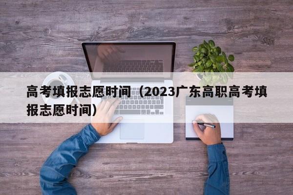 高考填报志愿时间（2023广东高职高考填报志愿时间）