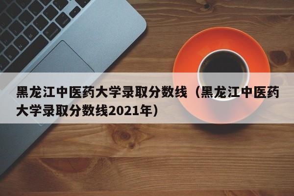 黑龙江中医药大学录取分数线（黑龙江中医药大学录取分数线2021年）
