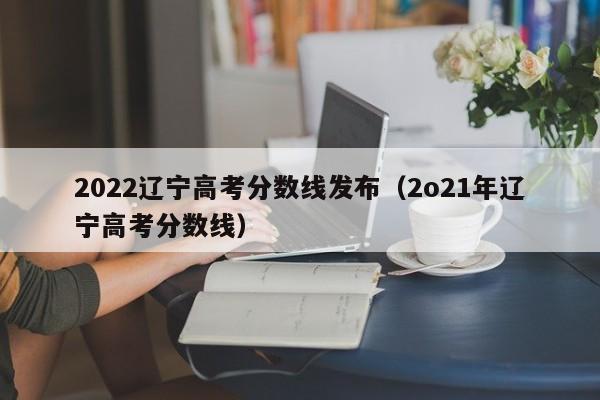 2022辽宁高考分数线发布（2o21年辽宁高考分数线）