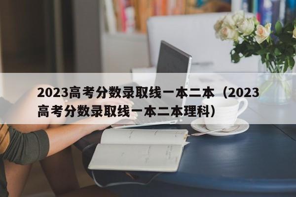 2023高考分数录取线一本二本（2023高考分数录取线一本二本理科）