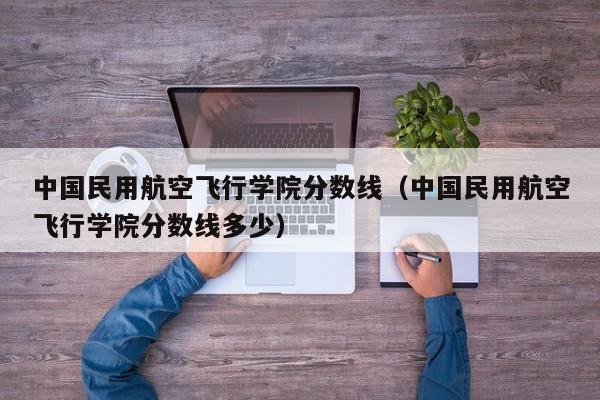 中国民用航空飞行学院分数线（中国民用航空飞行学院分数线多少）