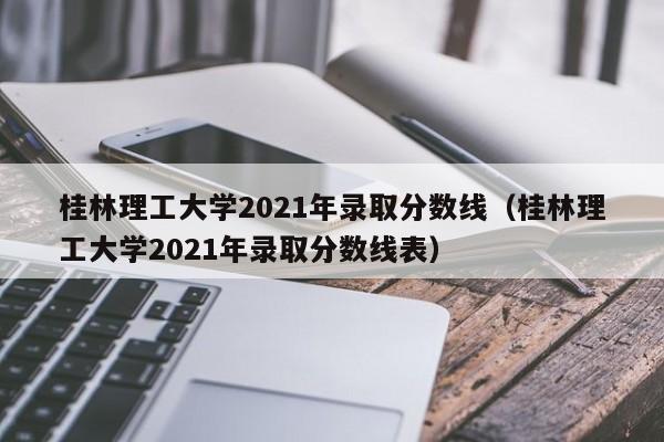 桂林理工大学2021年录取分数线（桂林理工大学2021年录取分数线表）