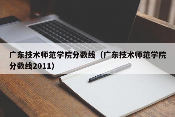 广东技术师范学院分数线（广东技术师范学院分数线2011）