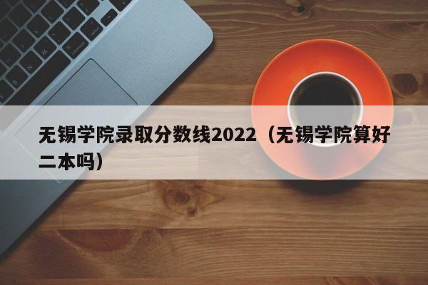 无锡学院录取分数线2022（无锡学院算好二本吗）