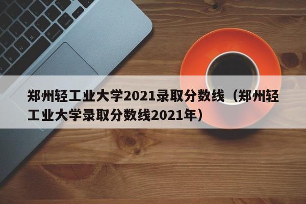 郑州轻工业大学2021录取分数线（郑州轻工业大学录取分数线2021年）
