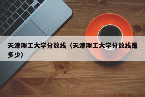 天津理工大学分数线（天津理工大学分数线是多少）