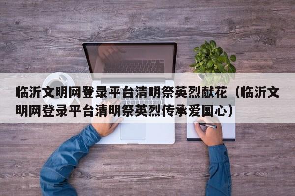 临沂文明网登录平台清明祭英烈献花（临沂文明网登录平台清明祭英烈传承爱国心）
