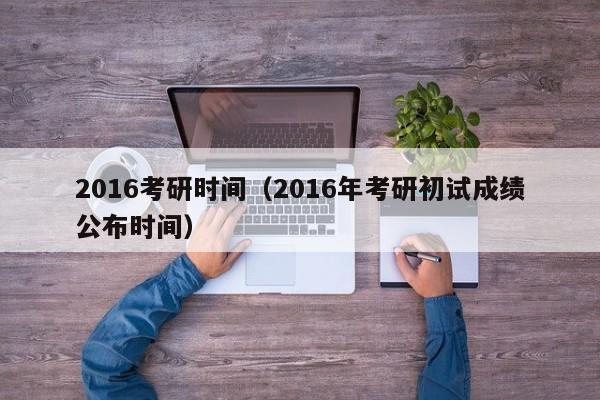 2016考研时间（2016年考研初试成绩公布时间）