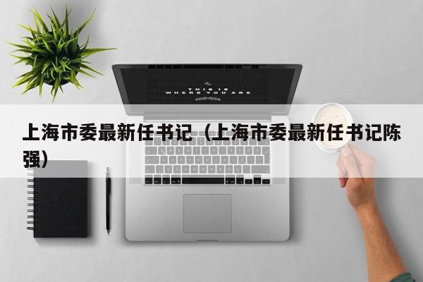 上海市委最新任书记（上海市委最新任书记陈强）