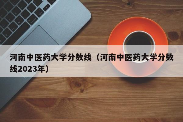 河南中医药大学分数线（河南中医药大学分数线2023年）