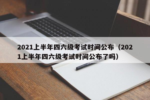 2021上半年四六级考试时间公布（2021上半年四六级考试时间公布了吗）