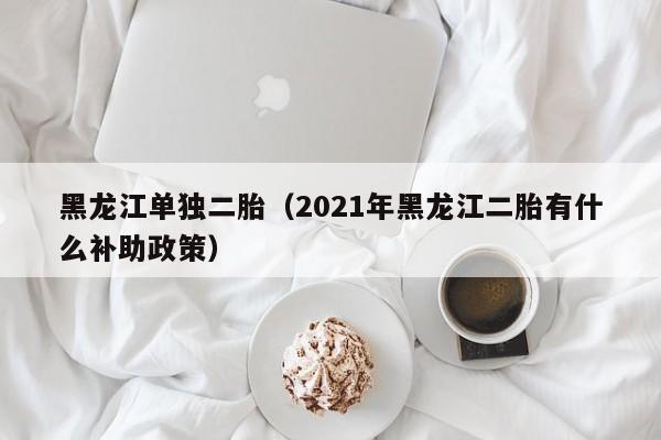 黑龙江单独二胎（2021年黑龙江二胎有什么补助政策）