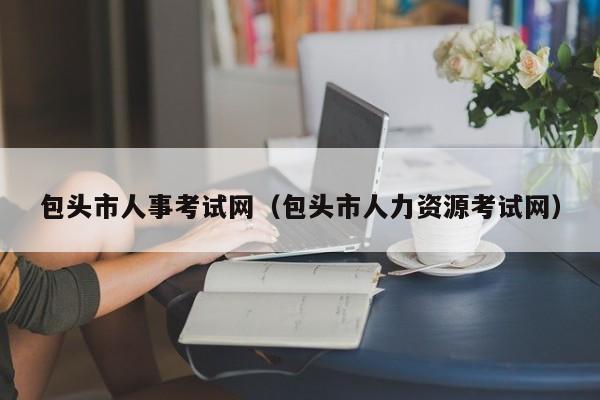 包头市人事考试网（包头市人力资源考试网）