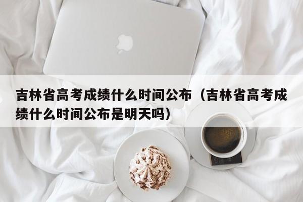 吉林省高考成绩什么时间公布（吉林省高考成绩什么时间公布是明天吗）