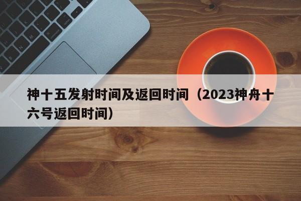 神十五发射时间及返回时间（2023神舟十六号返回时间）