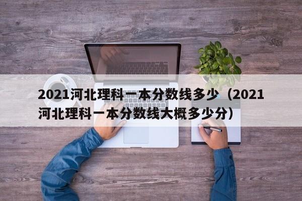 2021河北理科一本分数线多少（2021河北理科一本分数线大概多少分）