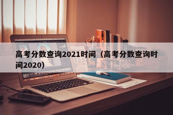 高考分数查询2021时间（高考分数查询时间2020）