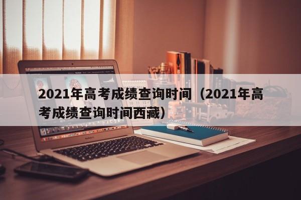 2021年高考成绩查询时间（2021年高考成绩查询时间西藏）