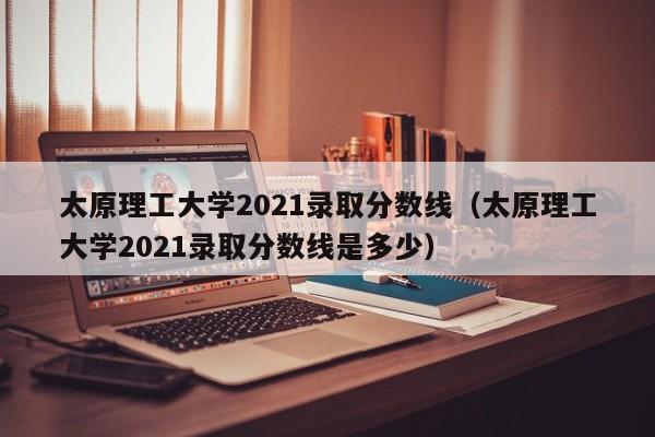 太原理工大学2021录取分数线（太原理工大学2021录取分数线是多少）