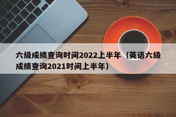 六级成绩查询时间2022上半年（英语六级成绩查询2021时间上半年）