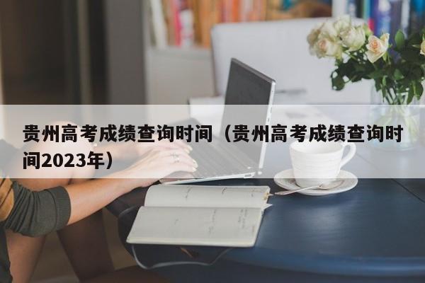 贵州高考成绩查询时间（贵州高考成绩查询时间2023年）