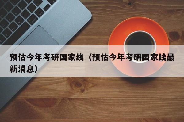 预估今年考研国家线（预估今年考研国家线最新消息）