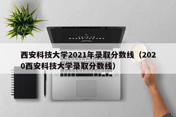 西安科技大学2021年录取分数线（2020西安科技大学录取分数线）