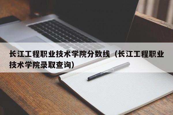 长江工程职业技术学院分数线（长江工程职业技术学院录取查询）