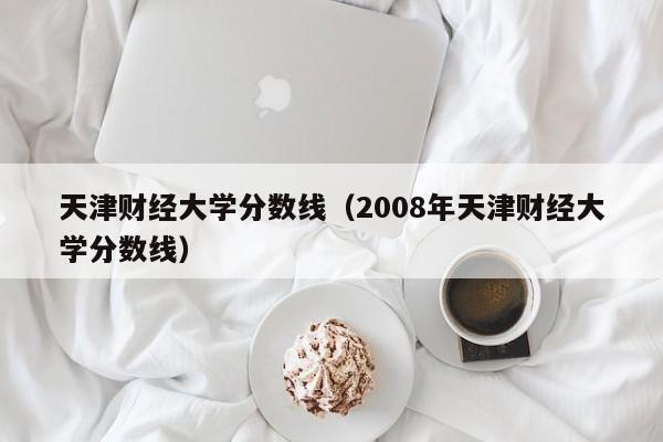 天津财经大学分数线（2008年天津财经大学分数线）