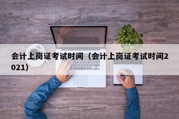 会计上岗证考试时间（会计上岗证考试时间2021）