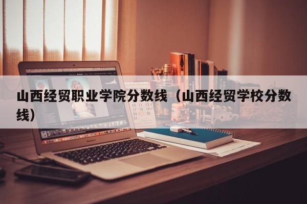 山西经贸职业学院分数线（山西经贸学校分数线）