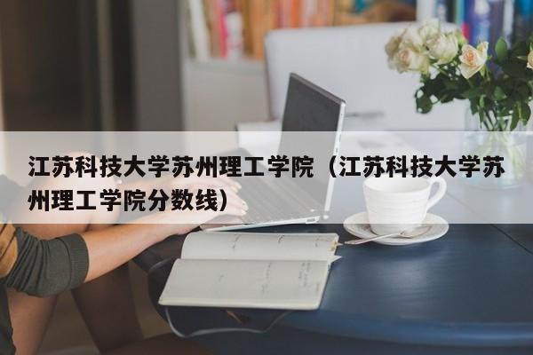 江苏科技大学苏州理工学院（江苏科技大学苏州理工学院分数线）