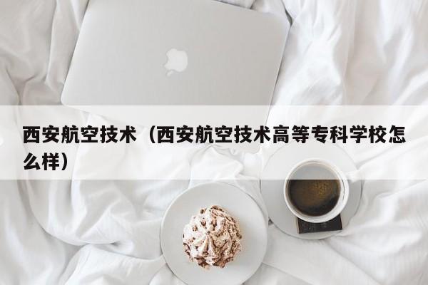 西安航空技术（西安航空技术高等专科学校怎么样）