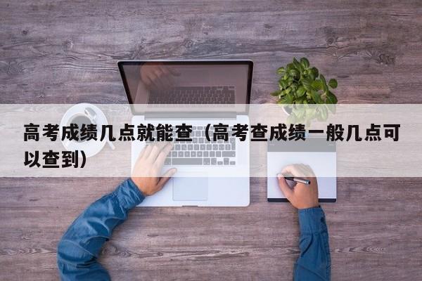 高考成绩几点就能查（高考查成绩一般几点可以查到）