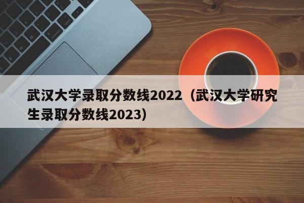 武汉大学录取分数线2022（武汉大学研究生录取分数线2023）
