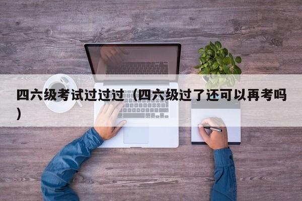 四六级考试过过过（四六级过了还可以再考吗）