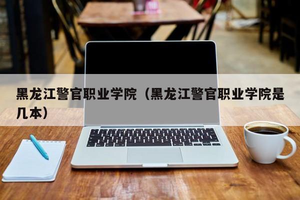 黑龙江警官职业学院（黑龙江警官职业学院是几本）