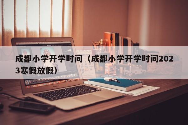 成都小学开学时间（成都小学开学时间2023寒假放假）